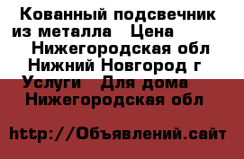 Кованный подсвечник из металла › Цена ­ 12 000 - Нижегородская обл., Нижний Новгород г. Услуги » Для дома   . Нижегородская обл.